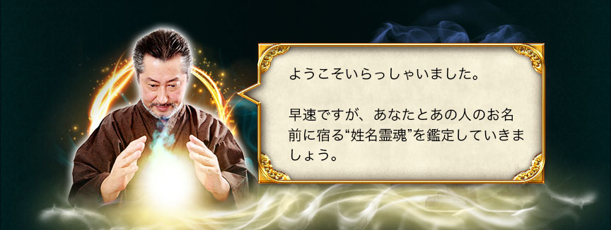 ようこそいらっしゃいました。 早速ですが、あなたとあの人のお名前に宿る“姓名霊魂”を鑑定していきましょう。